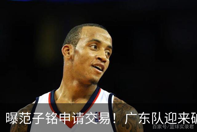 曝范子铭申请交易！广东队迎来破局机会，朱芳雨1换1送出焦泊乔？